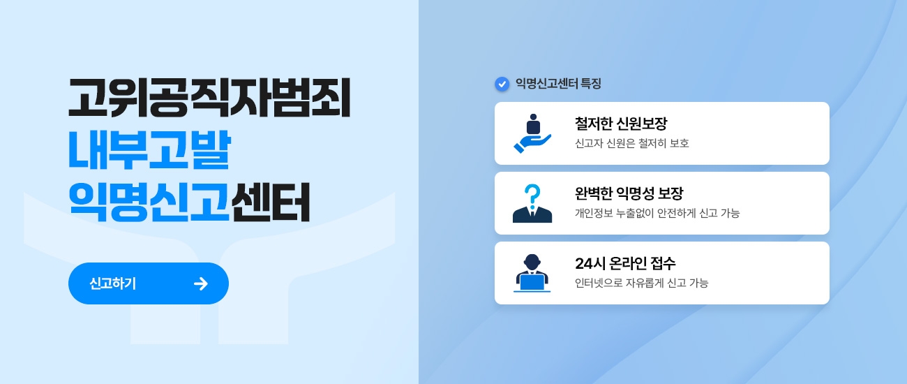 고위공직자범죄 내부고발 익명신고센터 신고하기 / 익명신고센터 특징 철저한 신원보장 신고자 신원은 철저히 보호 / 완벽한 익명성 보장 개인정보 누출없이 안전하게 신고 가능 / 24시 온라인 접수 인터넷으로 자유롭게 신고가능